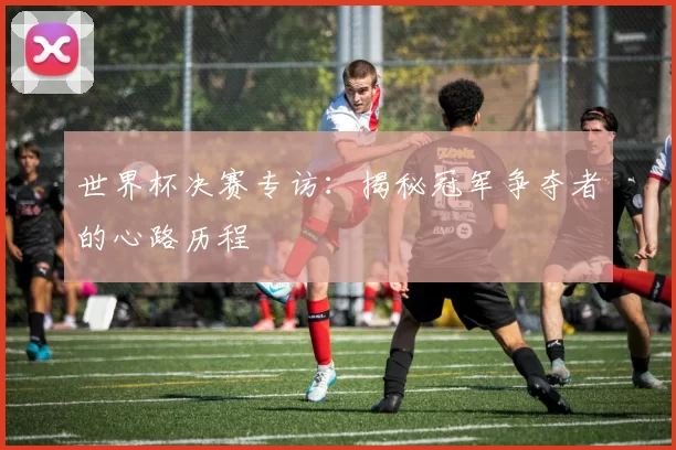世界杯决赛专访:揭秘冠军争夺者的心路历程