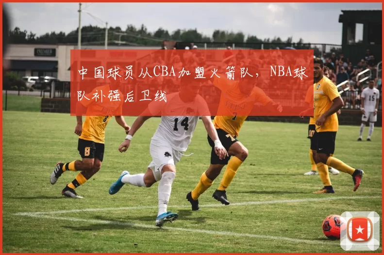中国球员从CBA加盟火箭队,NBA球队补强后卫线