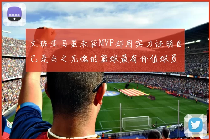 文班亚马虽未获MVP却用实力证明自己是当之无愧的篮球最有价值球员