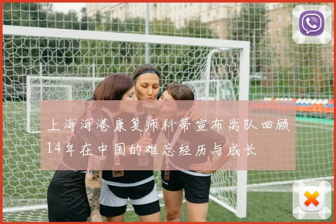 上海海港康复师科蒂宣布离队回顾14年在中国的难忘经历与成长