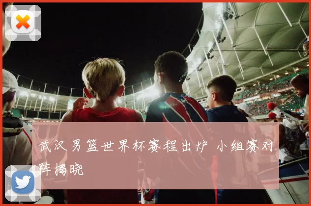 武汉男篮世界杯赛程出炉 小组赛对阵揭晓