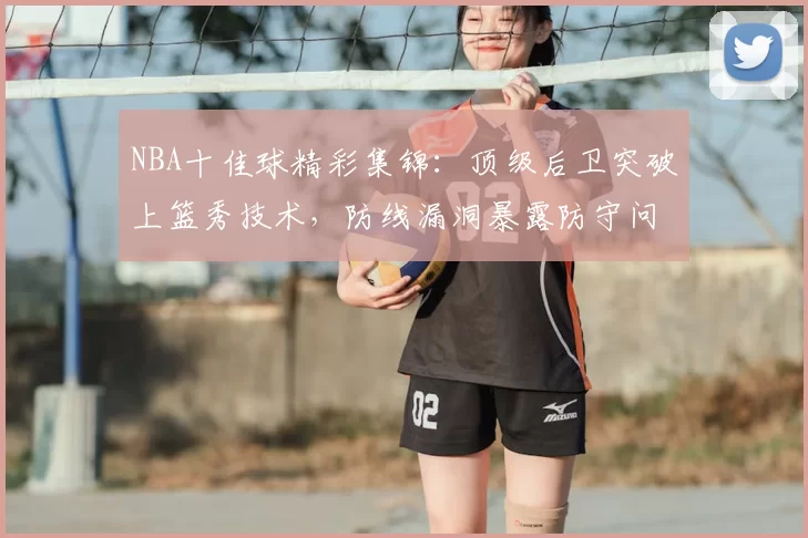 NBA十佳球精彩集锦:顶级后卫突破上篮秀技术,防线漏洞暴露防守问题