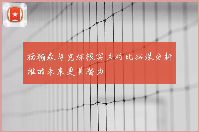 杨瀚森与克林根实力对比拓媒分析谁的未来更具潜力