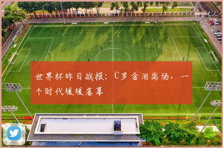 世界杯昨日战报:C罗含泪离场,一个时代缓缓落幕