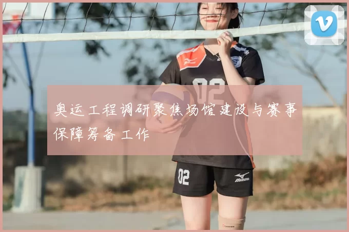 奥运工程调研聚焦场馆建设与赛事保障筹备工作