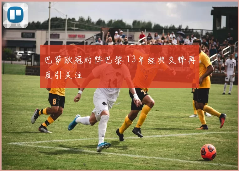 巴萨欧冠对阵巴黎 13年经典交锋再度引关注