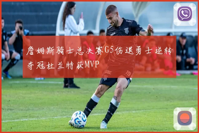 詹姆斯骑士总决赛G5伤退勇士逆转夺冠杜兰特获MVP
