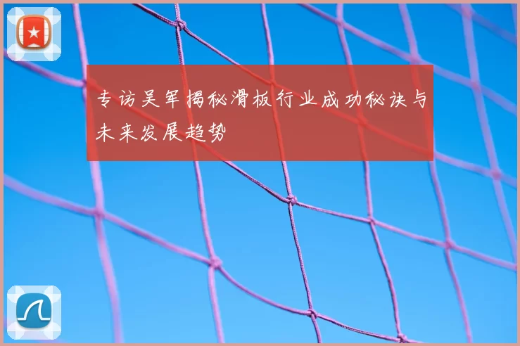 专访吴军揭秘滑板行业成功秘诀与未来发展趋势