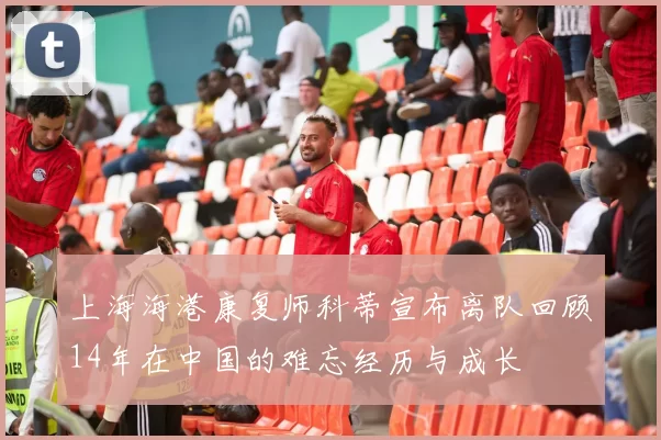 上海海港康复师科蒂宣布离队回顾14年在中国的难忘经历与成长