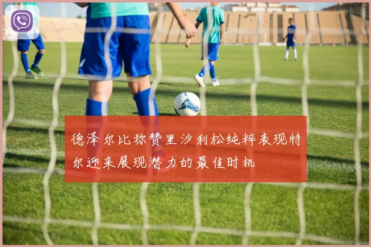 德泽尔比称赞里沙利松纯粹表现特尔迎来展现潜力的最佳时机