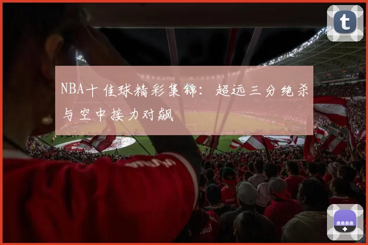 NBA十佳球精彩集锦:超远三分绝杀与空中接力对飙