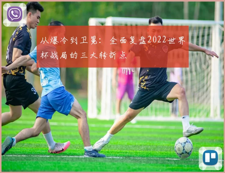 从爆冷到卫冕:全面复盘2022世界杯战局的三大转折点