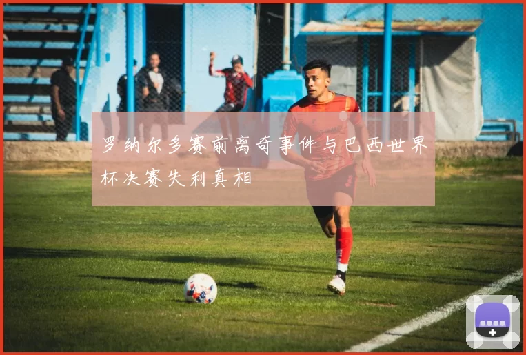 罗纳尔多赛前离奇事件与巴西世界杯决赛失利真相