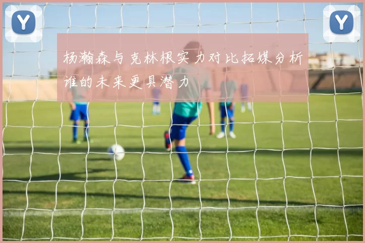 杨瀚森与克林根实力对比拓媒分析谁的未来更具潜力