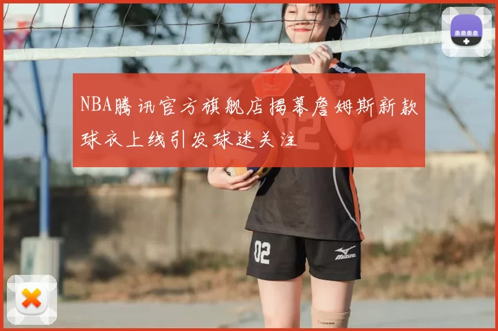 NBA腾讯官方旗舰店揭幕詹姆斯新款球衣上线引发球迷关注
