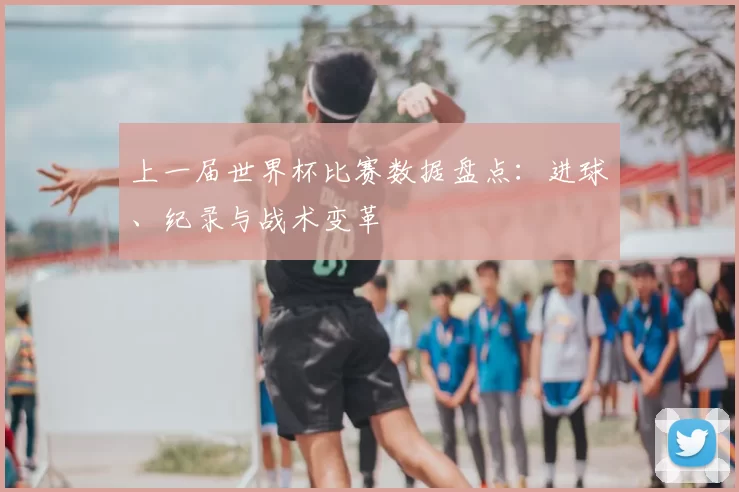 上一届世界杯比赛数据盘点：进球、纪录与战术变革