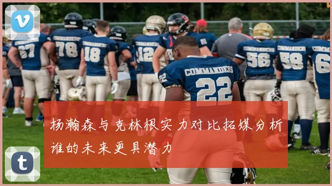 杨瀚森与克林根实力对比拓媒分析谁的未来更具潜力