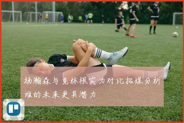 杨瀚森与克林根实力对比拓媒分析谁的未来更具潜力