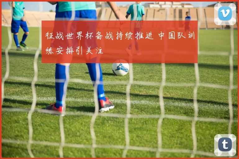征战世界杯备战持续推进 中国队训练安排引关注