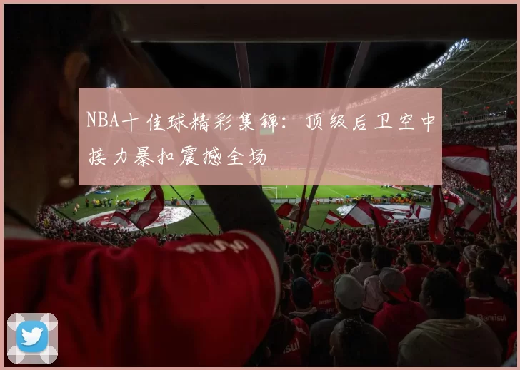 NBA十佳球精彩集锦:顶级后卫空中接力暴扣震撼全场