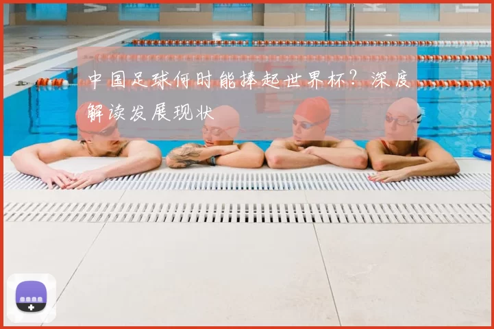中国足球何时能捧起世界杯?深度解读发展现状