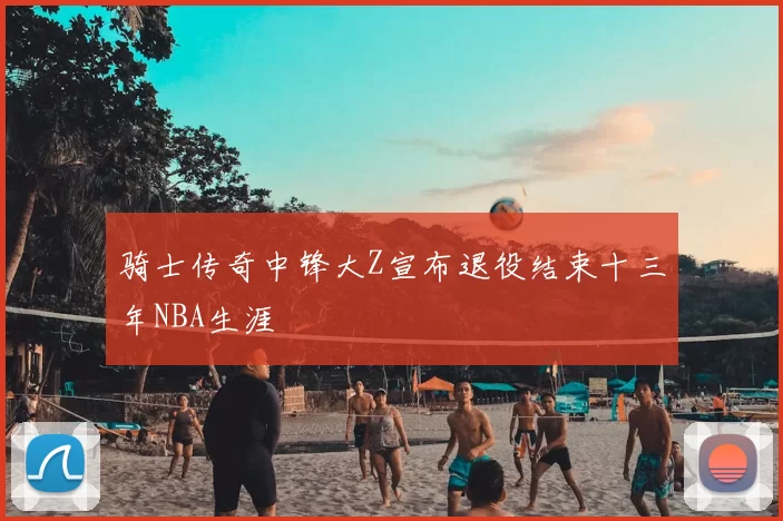 骑士传奇中锋大Z宣布退役结束十三年NBA生涯