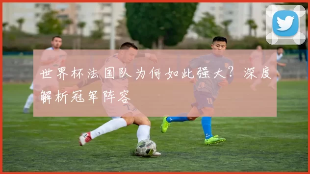 世界杯法国队为何如此强大?深度解析冠军阵容