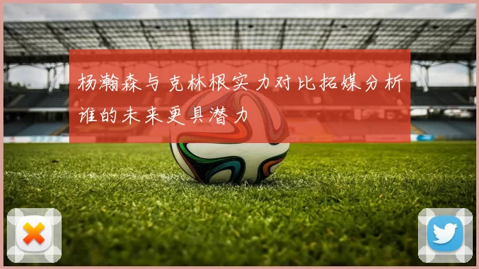 杨瀚森与克林根实力对比拓媒分析谁的未来更具潜力