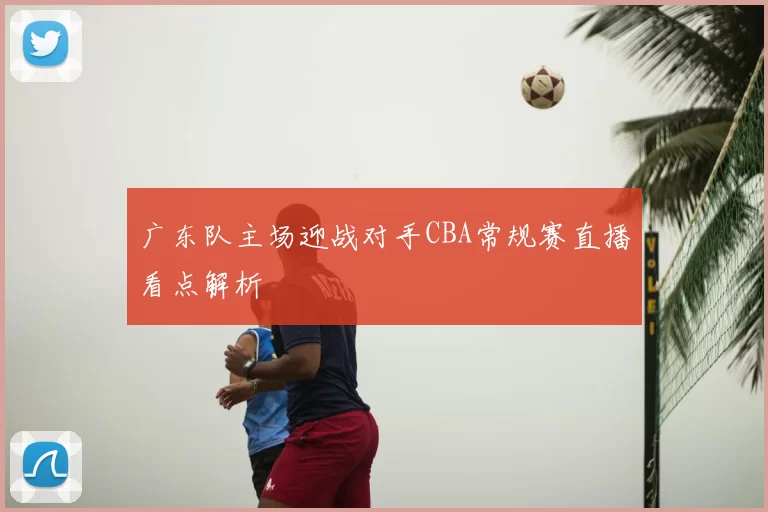广东队主场迎战对手CBA常规赛直播看点解析