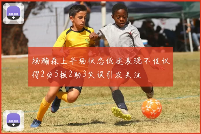 杨瀚森上半场状态低迷表现不佳仅得2分5板2助3失误引发关注
