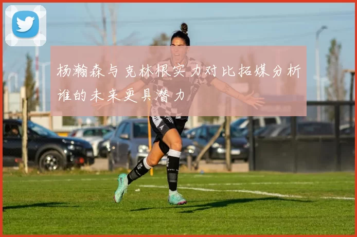 杨瀚森与克林根实力对比拓媒分析谁的未来更具潜力