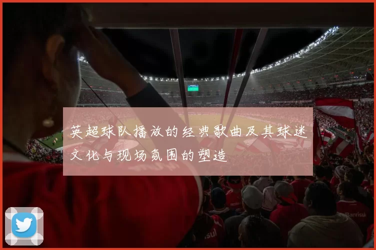 英超球队播放的经典歌曲及其球迷文化与现场氛围的塑造