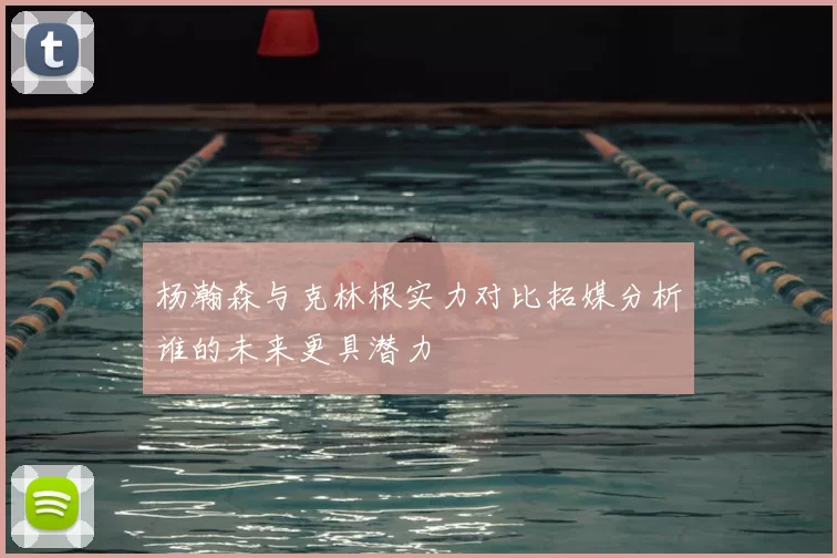 杨瀚森与克林根实力对比拓媒分析谁的未来更具潜力