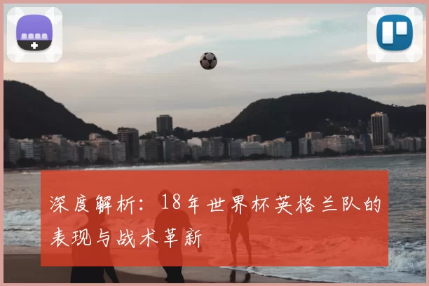 深度解析:18年世界杯英格兰队的表现与战术革新