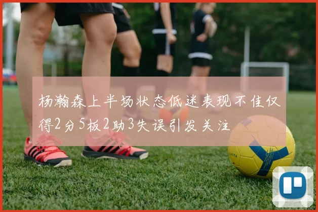 杨瀚森上半场状态低迷表现不佳仅得2分5板2助3失误引发关注