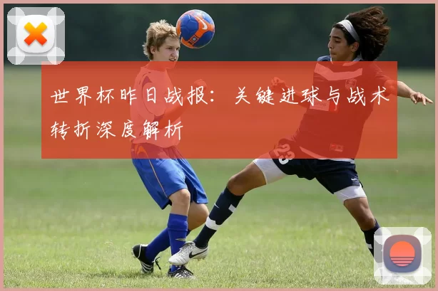 世界杯昨日战报：关键进球与战术转折深度解析