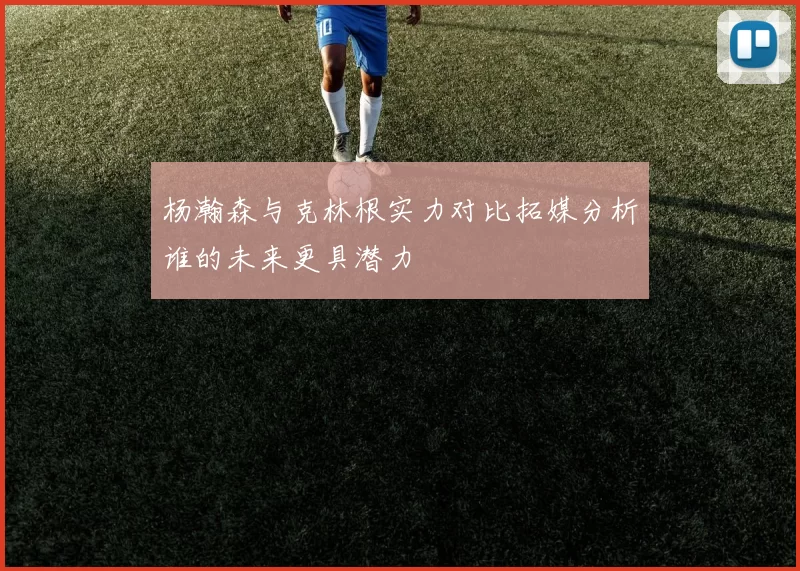 杨瀚森与克林根实力对比拓媒分析谁的未来更具潜力