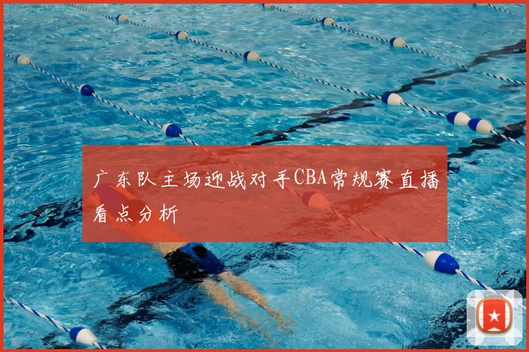 广东队主场迎战对手CBA常规赛直播看点分析