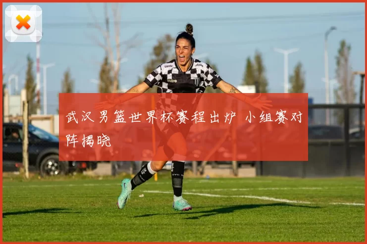 武汉男篮世界杯赛程出炉 小组赛对阵揭晓
