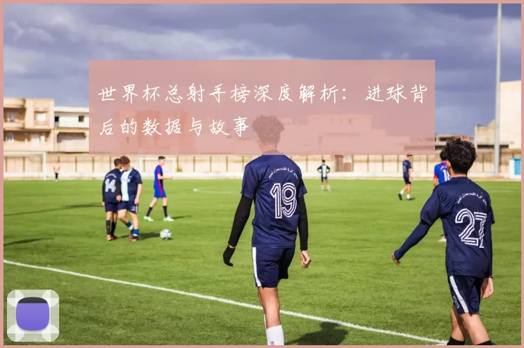 世界杯总射手榜深度解析:进球背后的数据与故事
