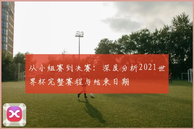 从小组赛到决赛：深度分析2021世界杯完整赛程与结束日期