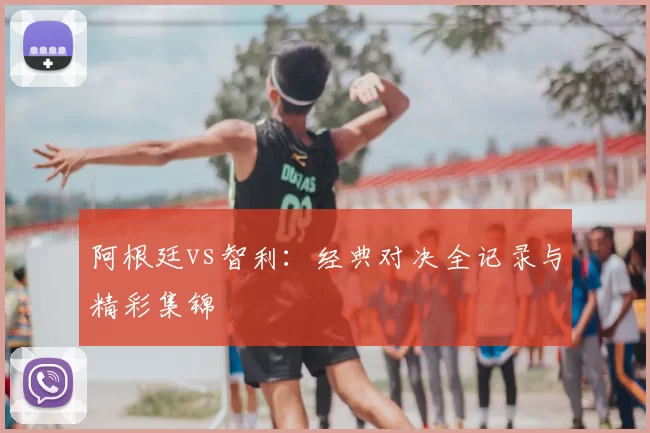 阿根廷vs智利：经典对决全记录与精彩集锦