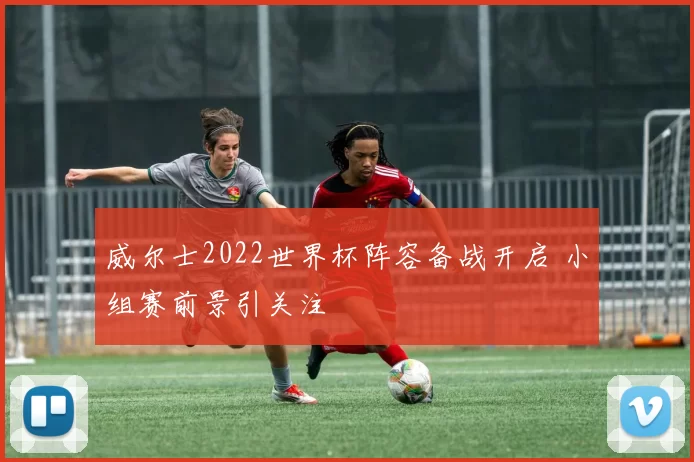 威尔士2022世界杯阵容备战开启 小组赛前景引关注