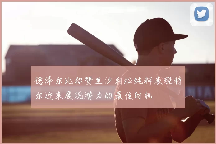 德泽尔比称赞里沙利松纯粹表现特尔迎来展现潜力的最佳时机