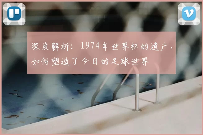 深度解析:1974年世界杯的遗产,如何塑造了今日的足球世界