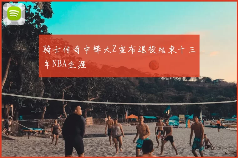 骑士传奇中锋大Z宣布退役结束十三年NBA生涯