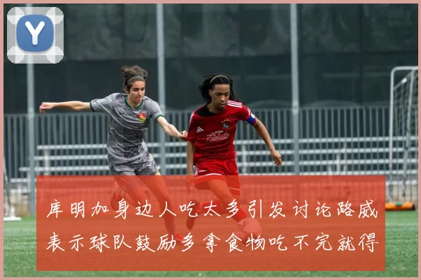 库明加身边人吃太多引发讨论路威表示球队鼓励多拿食物吃不完就得扔掉
