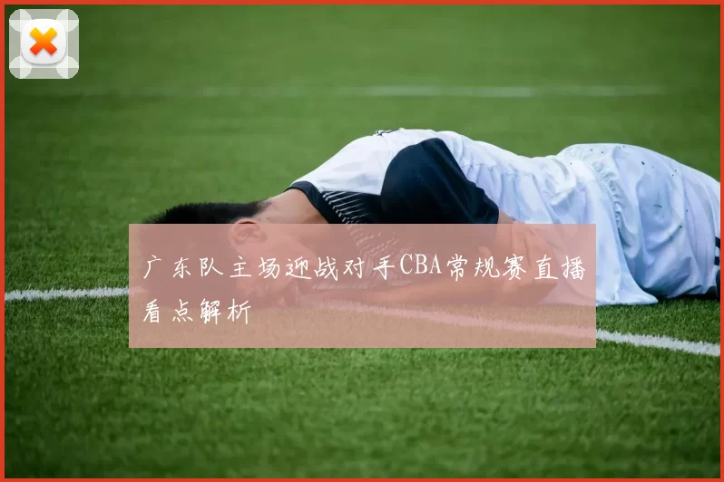 广东队主场迎战对手CBA常规赛直播看点解析