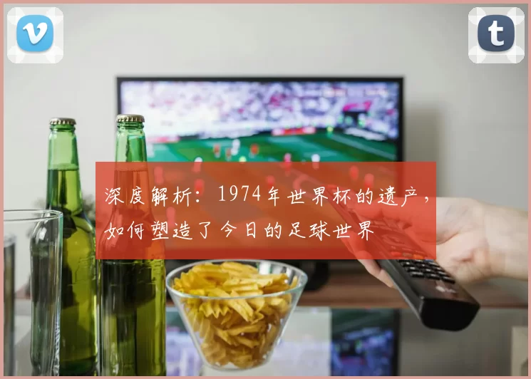 深度解析：1974年世界杯的遗产，如何塑造了今日的足球世界