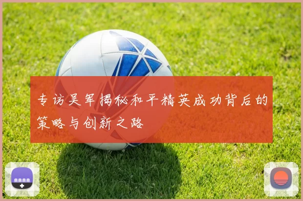 专访吴军揭秘和平精英成功背后的策略与创新之路
